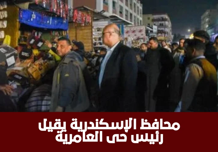 محافظ الإسكندرية يقيل رئيس حي العامرية بعد جولة مفاجئة تكشف انتشار الإشغالات والتعديات